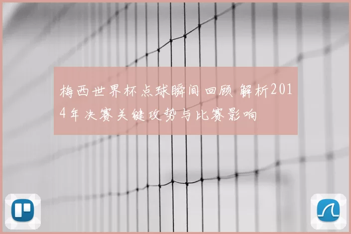 梅西世界杯点球瞬间回顾 解析2014年决赛关键攻势与比赛影响