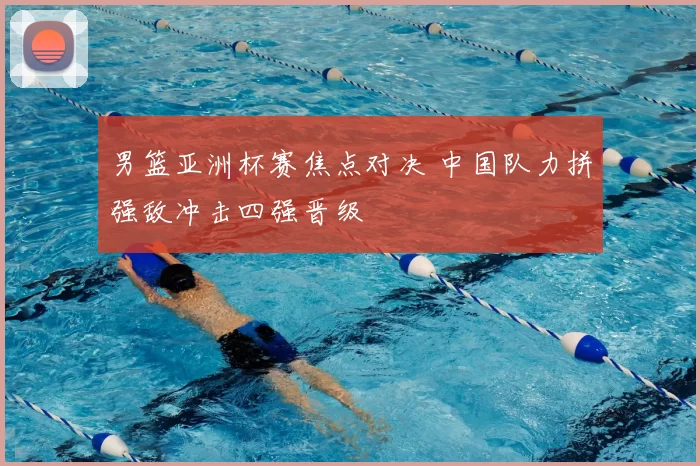 男篮亚洲杯赛焦点对决 中国队力拼强敌冲击四强晋级