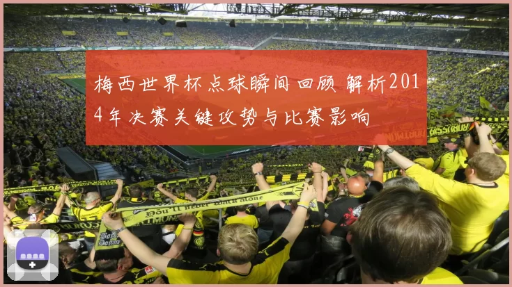 梅西世界杯点球瞬间回顾 解析2014年决赛关键攻势与比赛影响