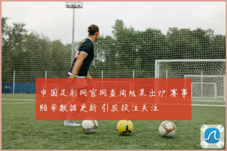 中国足彩网官网查询结果出炉 赛事赔率数据更新 引发投注关注