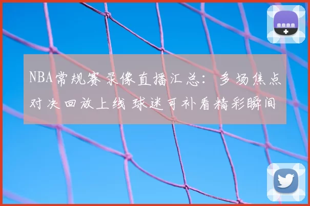 NBA常规赛录像直播汇总：多场焦点对决回放上线 球迷可补看精彩瞬间