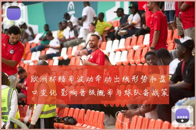 欧洲杯赔率波动牵动出线形势和盘口变化 影响晋级概率与球队备战策略