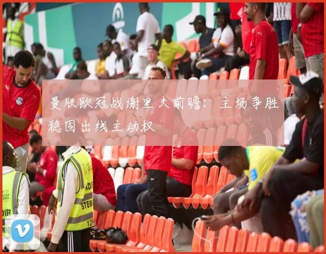 曼联欧冠战谢里夫前瞻：主场争胜稳固出线主动权