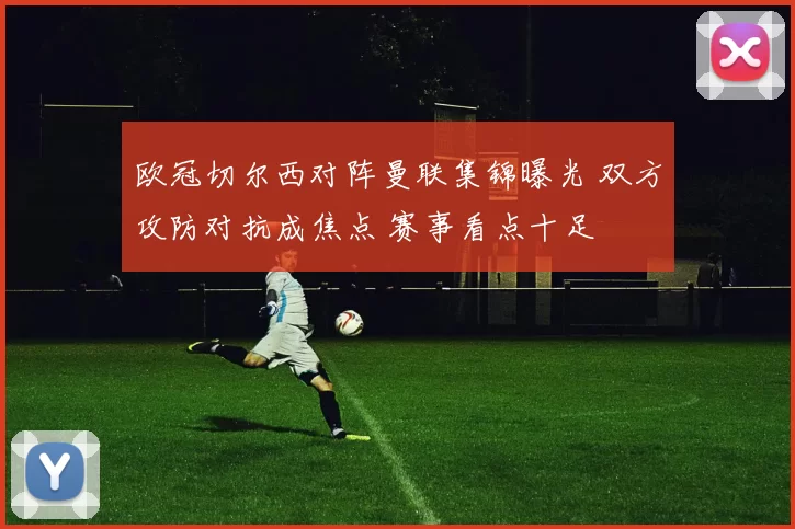 欧冠切尔西对阵曼联集锦曝光 双方攻防对抗成焦点 赛事看点十足