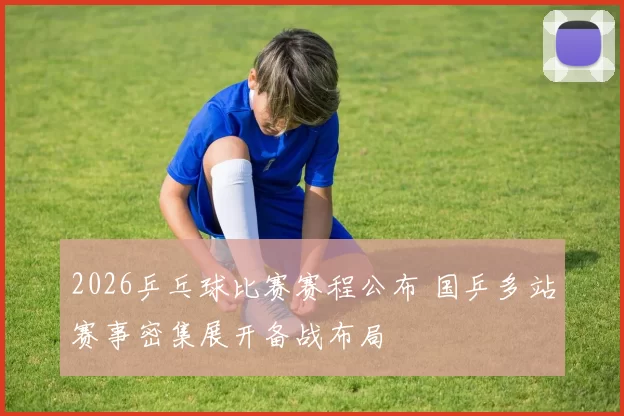 2026乒乓球比赛赛程公布 国乒多站赛事密集展开备战布局