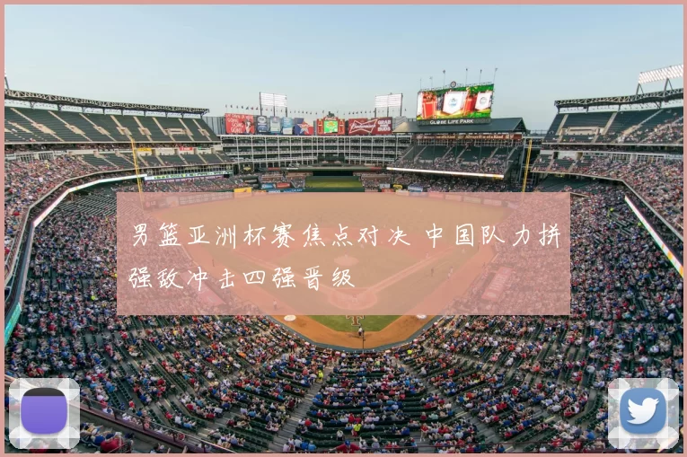 男篮亚洲杯赛焦点对决 中国队力拼强敌冲击四强晋级