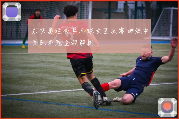 东京奥运会乒乓球女团决赛回放中国队夺冠全程解析