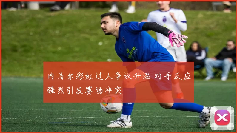内马尔彩虹过人争议升温 对手反应强烈引发赛场冲突