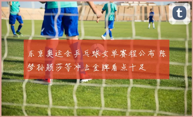 东京奥运会乒乓球女单赛程公布 陈梦孙颖莎等冲击金牌看点十足