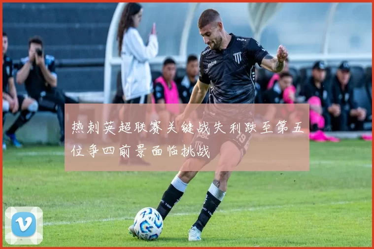 热刺英超联赛关键战失利跌至第五位争四前景面临挑战