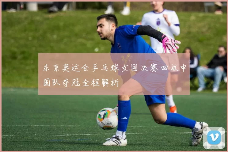 东京奥运会乒乓球女团决赛回放中国队夺冠全程解析