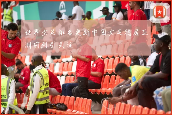 世界女足排名更新中国女足稳居亚洲前列引关注