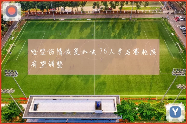 哈登伤情恢复加快 76人季后赛轮换有望调整