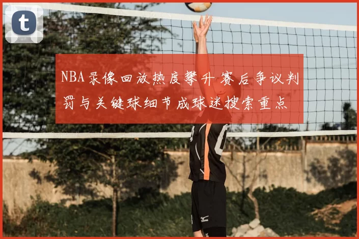 NBA录像回放热度攀升 赛后争议判罚与关键球细节成球迷搜索重点