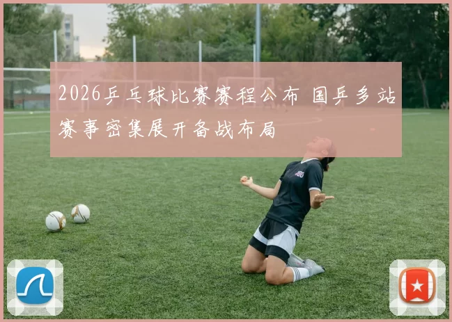 2026乒乓球比赛赛程公布 国乒多站赛事密集展开备战布局