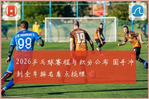 2026乒乓球赛程与积分公布 国手冲刺全年排名看点梳理