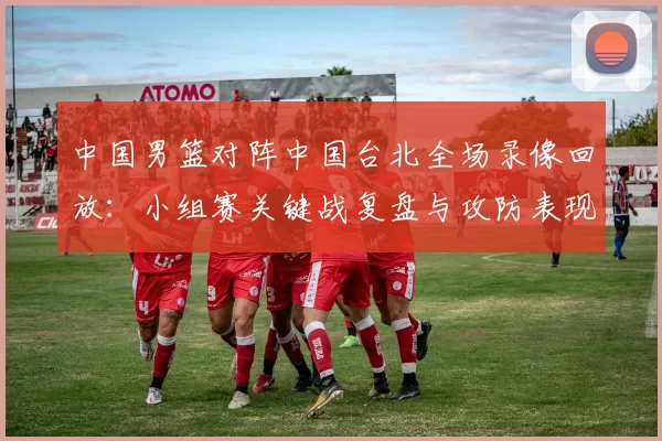 中国男篮对阵中国台北全场录像回放：小组赛关键战复盘与攻防表现分析