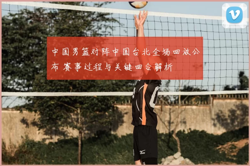 中国男篮对阵中国台北全场回放公布 赛事过程与关键回合解析
