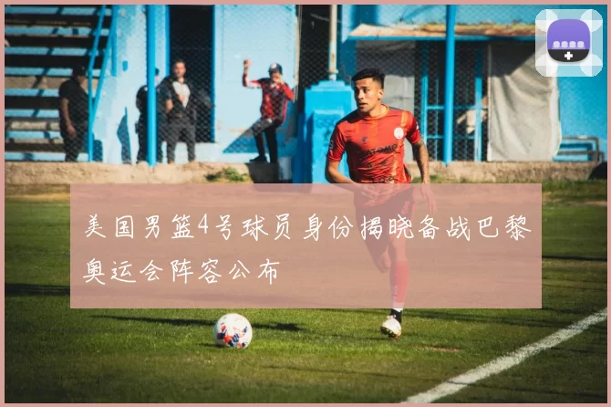 美国男篮4号球员身份揭晓备战巴黎奥运会阵容公布