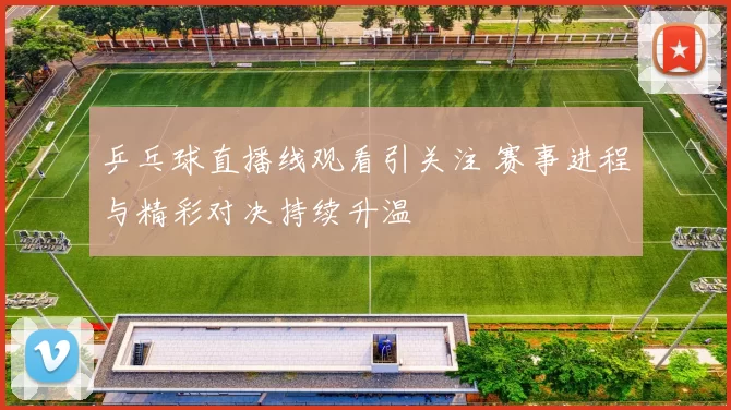 乒乓球直播线观看引关注 赛事进程与精彩对决持续升温