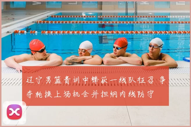 辽宁男篮青训中锋获一线队征召 争夺轮换上场机会并担纲内线防守