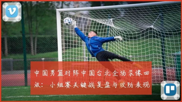 中国男篮对阵中国台北全场录像回放：小组赛关键战复盘与攻防表现分析