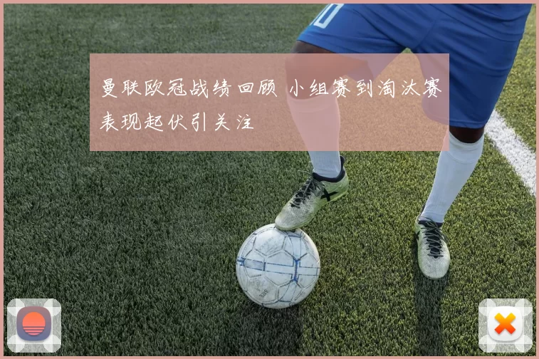 曼联欧冠战绩回顾 小组赛到淘汰赛表现起伏引关注